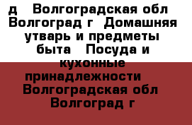 д - Волгоградская обл., Волгоград г. Домашняя утварь и предметы быта » Посуда и кухонные принадлежности   . Волгоградская обл.,Волгоград г.